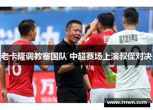 老卡隆调教塞国队 中超赛场上演叔侄对决